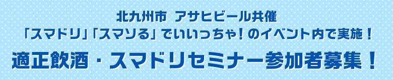 北九州市 アサヒビール共催「スマドリ」「スマソる」でいいっちゃ！のイベント内で実施！適正飲酒・スマドリセミナー参加者募集！