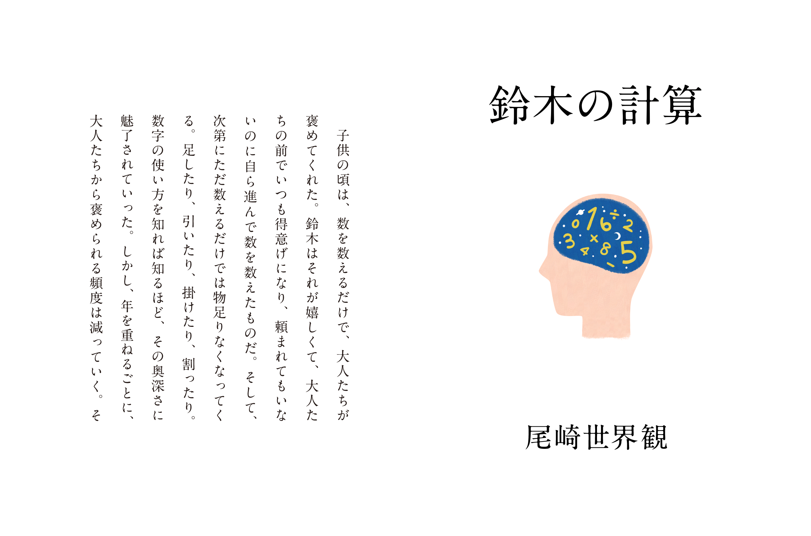 鈴木の計算 尾崎世界観 子供の頃は、数を数えるだけで、大人たちが褒めてくれた。鈴木はそれが嬉しくて、大人たちの前でいつも得意げになり、頼まれてもいないのに自ら進んで数を数えたものだ。そして、次第にただ数えるだけでは物足りなくなってくる。足したり、引いたり、掛けたり、割ったり。数字の使い方を知れば知るほど、その奥深さに魅了されていった。しかし、年を重ねるごとに、大人たちから褒められる頻度は減っていく。そ