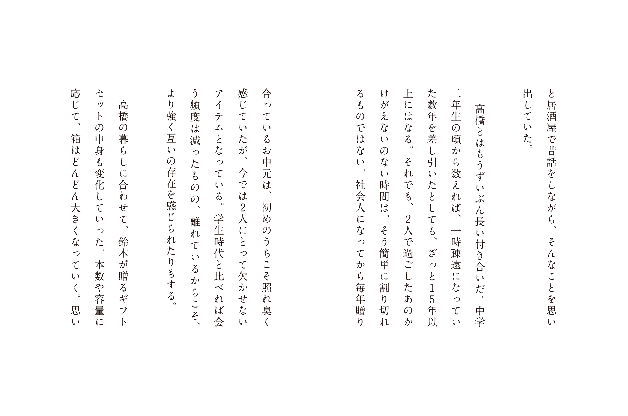と居酒屋で昔話をしながら、そんなことを思い出していた。高橋とはもうずいぶん長い付き合いだ。 中学二年生の頃から数えれば、一時疎遠になっていた数年を差し引いたとしても、ざっと15年以上にはなる。それでも、2人で過ごしたあのかけがえないのない時間は、そう簡単に割り切れるものではない。社会人になってから毎年贈り合っているお中元は、初めのうちこそ照れ臭く感じていたが、今では2人にとって欠かせないアイテムとなっている。学生時代と比べれば会う頻度は減ったものの、離れているからこそ、より強く互いの存在を感じられたりもする。高橋の暮らしに合わせて、鈴木が贈るギフトセットの中身も変化していった。本数や容量に応じて、箱はどんどん大きくなっていく。思い