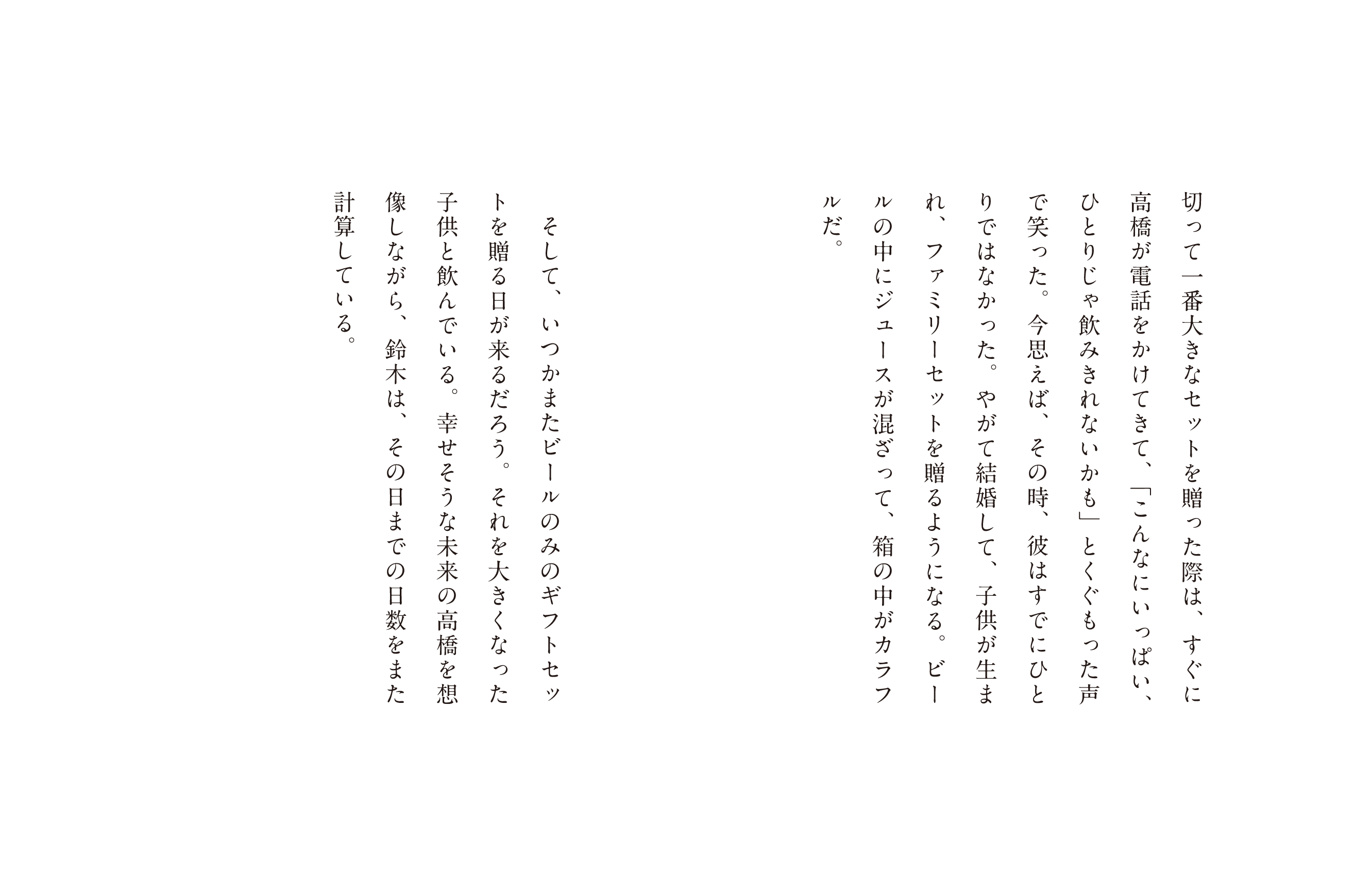 切って一番大きなセットを贈った際は、すぐに高橋が電話をかけてきて、「こんなにいっぱい、ひとりじゃ飲みきれないかも」とくぐもった声で笑った。今思えば、その時、彼はすでにひとりではなかった。やがて結婚して、子供が生まれ、ファミリーセットを贈るようになる。ビールの中にジュースが混ざって、箱の中がカラフルだ。そして、いつかまたビールのみのギフトセットを贈る日が来るだろう。それを大きくなった子供と飲んでいる。幸せそうな未来の高橋を想像しながら、鈴木は、その日までの日数をまた計算している。