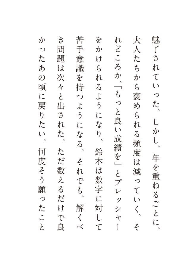 魅了されていった。しかし、年を重ねるごとに、大人たちから褒められる頻度は減っていく。それどころか、「もっと良い成績を」とプレッシャーをかけられるようになり、鈴木は数字に対して苦手意識を持つようになる。それでも、解くべき問題は次々と出された。ただ数えるだけで良かったあの頃に戻りたい。何度そう願ったこと