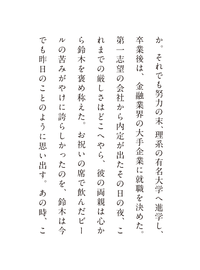 か。それでも努力の末、理系の有名大学へ進学し、卒業後は、金融業界の大手企業に就職を決めた。第一志望の会社から内定が出たその日の夜、これまでの厳しさはどこへやら、彼の両親は心から鈴木を褒め称えた。お祝いの席で飲んだビールの苦みがやけに誇らしかったのを、鈴木は今でも昨日のことのように思い出す。あの時、こ