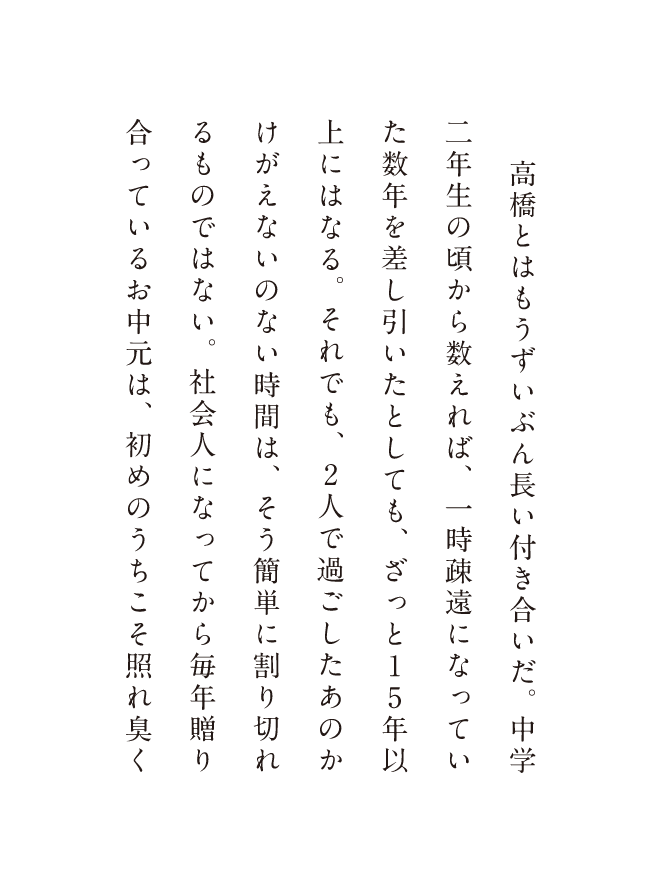 高橋とはもうずいぶん長い付き合いだ。 中学二年生の頃から数えれば、一時疎遠になっていた数年を差し引いたとしても、ざっと15年以上にはなる。それでも、2人で過ごしたあのかけがえないのない時間は、そう簡単に割り切れるものではない。社会人になってから毎年贈り合っているお中元は、初めのうちこそ照れ臭く