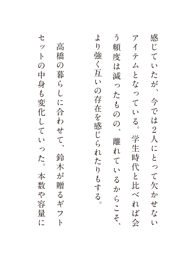 感じていたが、今では2人にとって欠かせないアイテムとなっている。学生時代と比べれば会う頻度は減ったものの、離れているからこそ、より強く互いの存在を感じられたりもする。高橋の暮らしに合わせて、鈴木が贈るギフトセットの中身も変化していった。本数や容量に