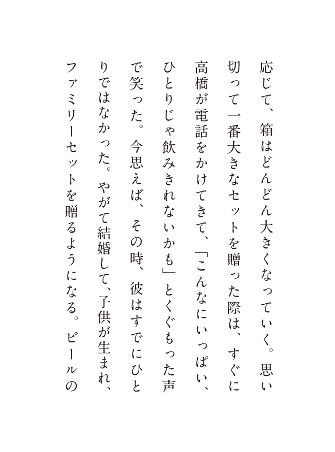 応じて、箱はどんどん大きくなっていく。思い切って一番大きなセットを贈った際は、すぐに高橋が電話をかけてきて、「こんなにいっぱい、ひとりじゃ飲みきれないかも」とくぐもった声で笑った。今思えば、その時、彼はすでにひとりではなかった。やがて結婚して、子供が生まれ、ファミリーセットを贈るようになる。ビールの