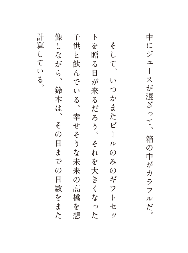 中にジュースが混ざって、箱の中がカラフルだ。そして、いつかまたビールのみのギフトセットを贈る日が来るだろう。それを大きくなった子供と飲んでいる。幸せそうな未来の高橋を想像しながら、鈴木は、その日までの日数をまた計算している。