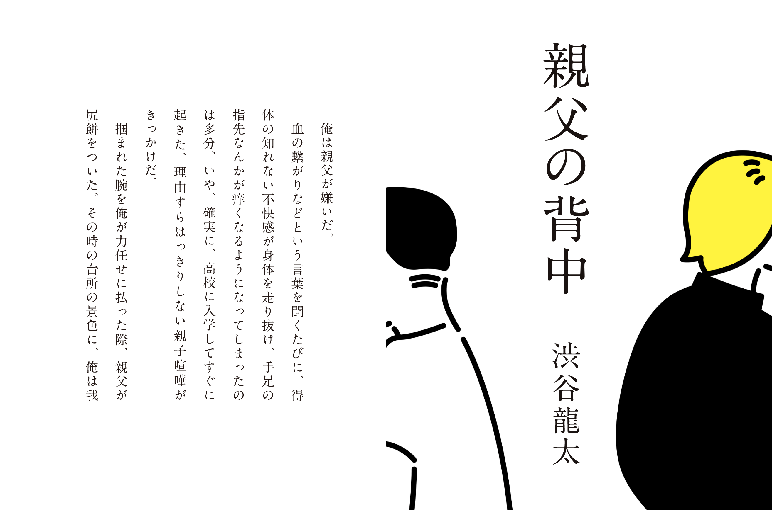 親父の背中 渋谷龍太 俺は親父が嫌いだ。血の繋がりなどという言葉を聞くたびに、得体の知れない不快感が身体を走り抜け、手足の指先なんかが痒くなるようになってしまったのは多分、いや、確実に、高校に入学してすぐに起きた、理由すらはっきりしない親子喧嘩がきっかけだ。掴まれた腕を俺が力任せに払った際に、親父が尻餅をついた。その時の台所の景色に、俺は我
