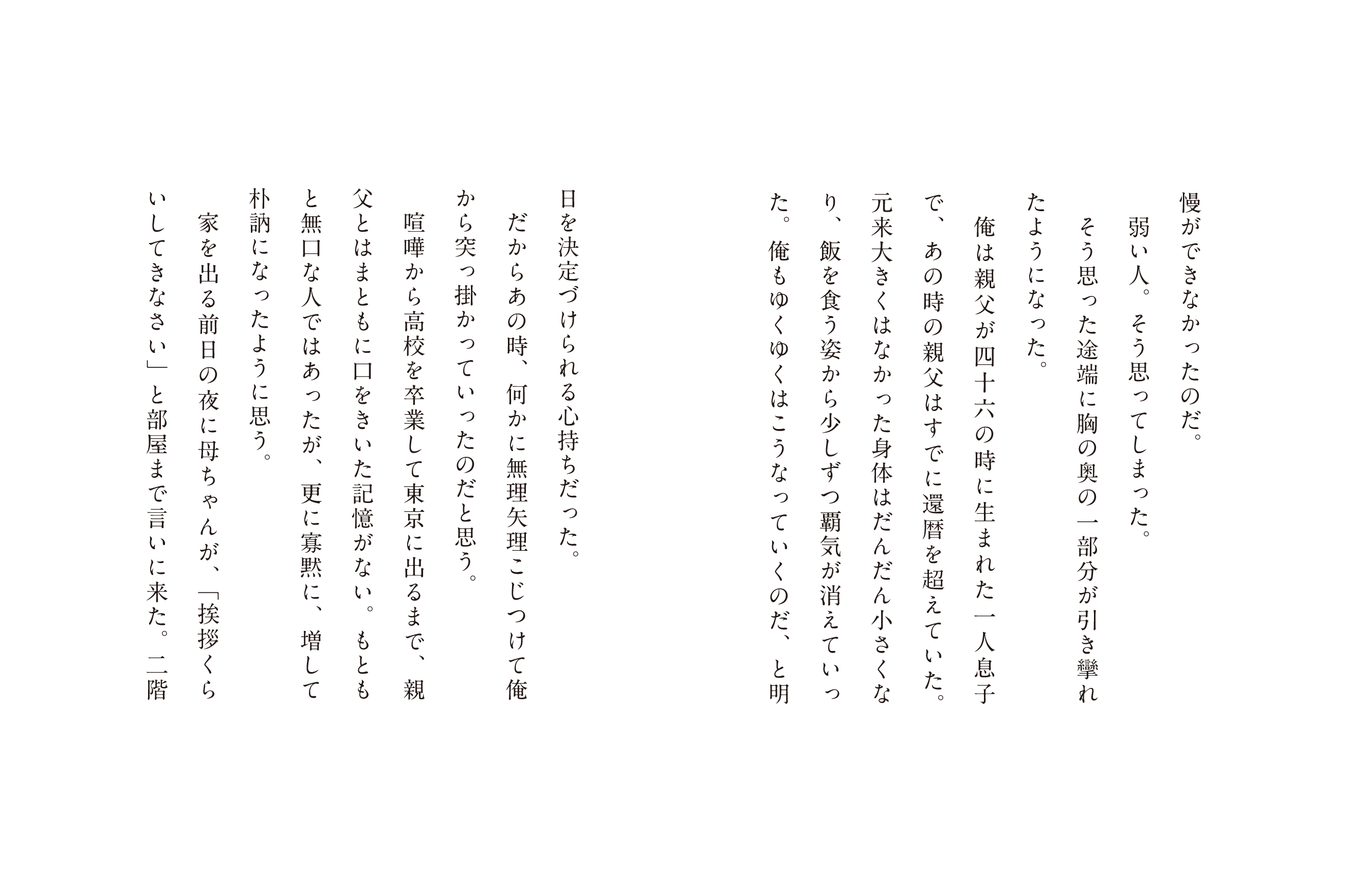 慢ができなかったのだ。弱い人。そう思ってしまった。そう思った途端に胸の奥の一部分が引き攣れたようになった。俺は親父が四十六の時に生まれた一人息子で、あの時の親父はすでに還暦を超えていた。元来大きくはなかった体はだんだん小さくなり、飯を食う姿から少しずつ覇気が消えていった。俺もゆくゆくはこうなっていくのだ、明日を決定づけられる心持ちだった。だからあの時、何かに無理矢理こじつけて俺から突っ掛かっていったのだと思う。喧嘩から高校を卒業して東京に出るまで、親父とはまともに口をきいた記憶がない。もともと無口な人ではあったが、更に寡黙に、増して朴訥になったように思う。家を出る前日の夜に母ちゃんが、「挨拶くらいしてきなさい」と部屋まで言いに来た。二階