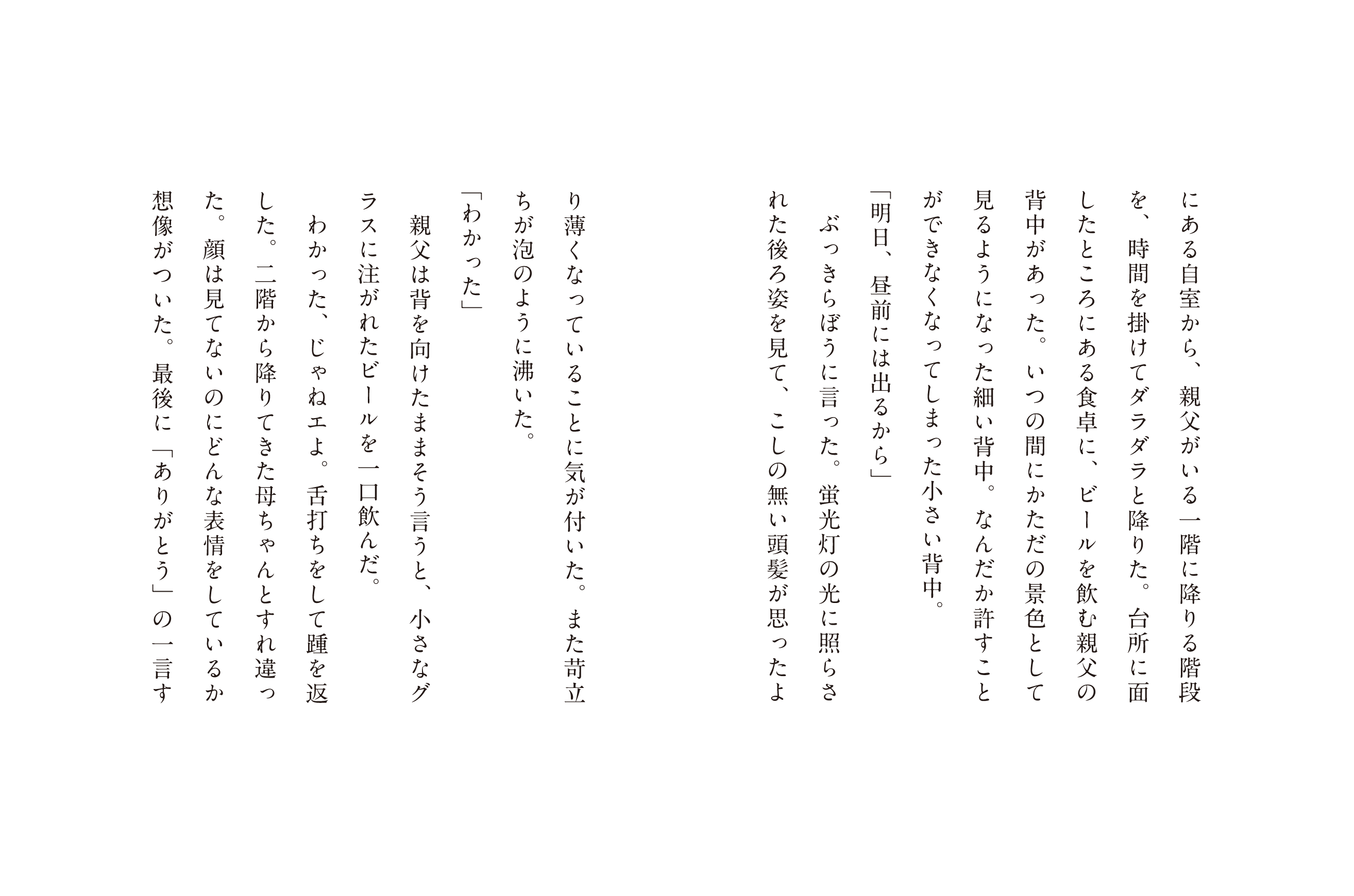 にある自室から、親父いる一階に降りる階段を、時間を掛けてダラダラと降りた。台所に面したところにある食卓に、ビールを飲む親父の背中があった。いつの間にかただの景色として見るようになった細い背中。なんだか許すことができなくなってしまった小さい背中。「明日、昼前には出るから」ぶっきらぼうに言った。蛍光灯の光に照らされた後ろ姿を見て、こしの無い頭髪が思ったより薄くなっていることに気が付いた。また苛立ちが泡のように沸いた。「わかった」親父は背を向けたままそう言うと、小さなグラスに注がれたビールを一口飲んだ。わかった、じゃねェよ。舌打ちをして踵を返した二階から降りてきた母ちゃんとすれ違った。顔は見てないのにどんな表情をしているか想像がついた。最後に「ありがとう」の一言す