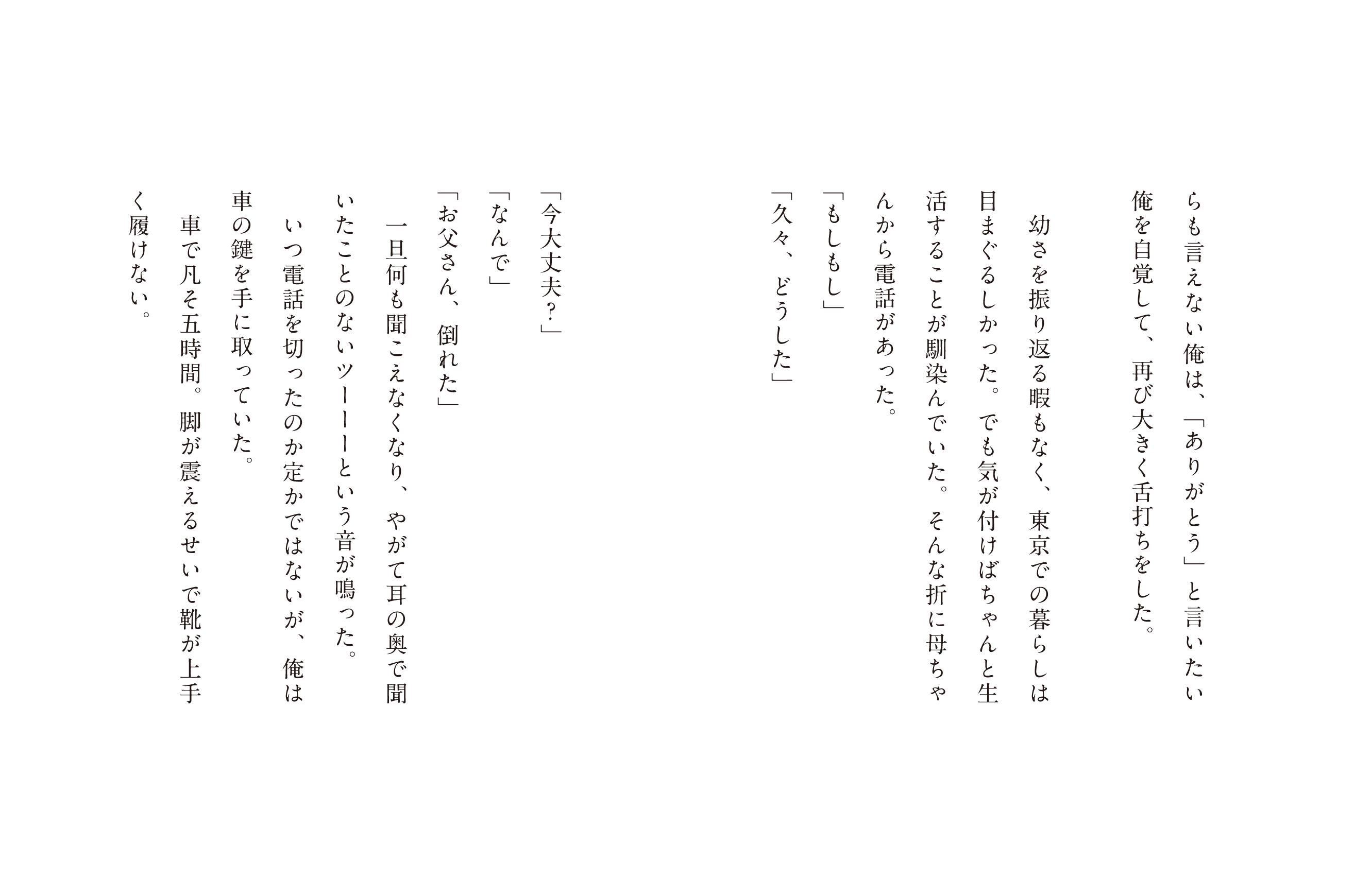 らも言えない俺は、「ありがとう」と言いたい俺を自覚して、再び大きく舌打ちをした。幼さを振り返る暇もなく、東京での暮らしは目まぐるしかった。でも気が付けばちゃんと生活することが馴染んでいた。そんな折に母ちゃんから電話があった。「もしもし」「久々、どうした」「今大丈夫?」「なんで」「お父さん、倒れた」一旦何も聞こえなくなり、やがて耳の奥で聞いことないツーーーという音が鳴った。いつ電話を切ったのか定かではないが、俺は車の鍵を手に取っていた。車で凡そ五時間。脚が震えるせい靴が上手く履けない。