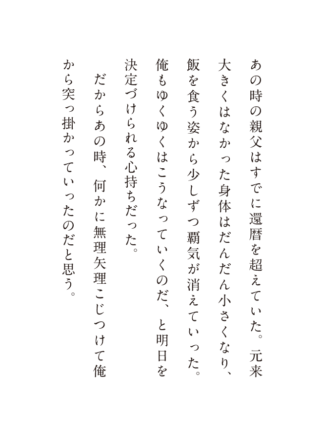あの時の親父はすでに還暦を超えていた。元来大きくはなかった体はだんだん小さくなり、飯を食う姿から少しずつ覇気が消えていった。俺もゆくゆくはこうなっていくのだ、明日を決定づけられる心持ちだった。だからあの時、何かに無理矢理こじつけて俺から突っ掛かっていったのだと思う。