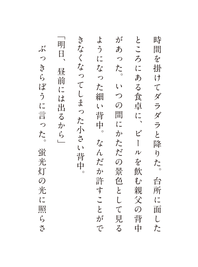時間を掛けてダラダラと降りた。台所に面したところにある食卓に、ビールを飲む親父の背中があった。いつの間にかただの景色として見るようになった細い背中。なんだか許すことができなくなってしまった小さい背中。「明日、昼前には出るから」ぶっきらぼうに言った。蛍光灯の光に照らさ