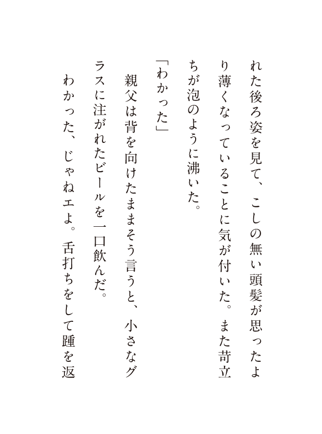れた後ろ姿を見て、こしの無い頭髪が思ったより薄くなっていることに気が付いた。また苛立ちが泡のように沸いた。「わかった」親父は背を向けたままそう言うと、小さなグラスに注がれたビールを一口飲んだ。わかった、じゃねェよ。舌打ちをして踵を返