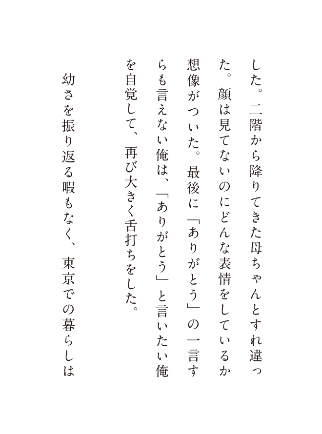 した二階から降りてきた母ちゃんとすれ違った。顔は見てないのにどんな表情をしているか想像がついた。最後に「ありがとう」の一言すらも言えない俺は、「ありがとう」と言いたい俺を自覚して、再び大きく舌打ちをした。幼さを振り返る暇もなく、東京での暮らしは