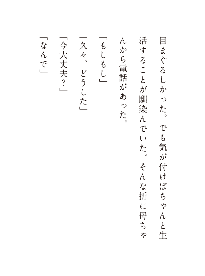 目まぐるしかった。でも気が付けばちゃんと生活することが馴染んでいた。そんな折に母ちゃんから電話があった。「もしもし」「久々、どうした」「今大丈夫?」「なんで」