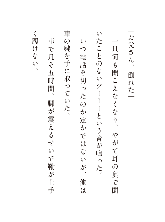 「お父さん、倒れた」一旦何も聞こえなくなり、やがて耳の奥で聞いことないツーーーという音が鳴った。いつ電話を切ったのか定かではないが、俺は車の鍵を手に取っていた。車で凡そ五時間。脚が震えるせい靴が上手く履けない。