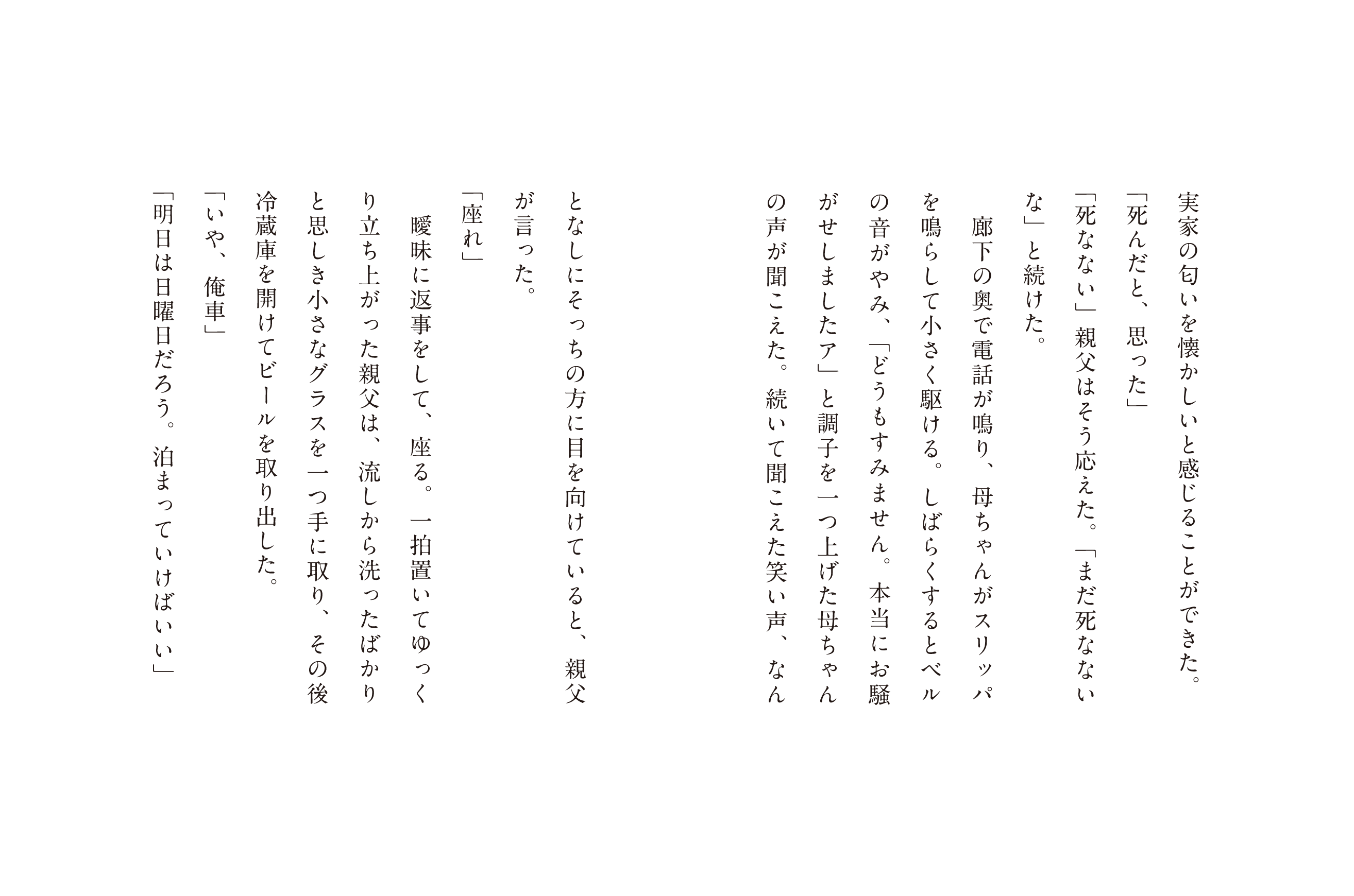 実家の匂いを懐かしいと感じることができた。「死んだと、思った」「死なない」親父はそう応えた。「まだ死なない」と続けた。廊下の奥で電話が鳴り、母ちゃんがスリッパを鳴らして小さく駆ける。しばらくするとベルの音がやみ、「どうもすみません。本当にお騒がせしましたア」と調子を一つ上げた母ちゃんの声が聞こえた。続いて聞こえた笑い声、なんとなしにそっちの方に目を向けていると、親父が言った。「座れ」暖味に返事をして、座る。一拍置いてゆっくり立ち上がった親父は、流しから洗ったばかりと思しきグラスを一つ手に取り、その後冷蔵庫を開けてビールを取り出した。「いや、俺車」「明日は日曜日だろう。泊まってけばいい」