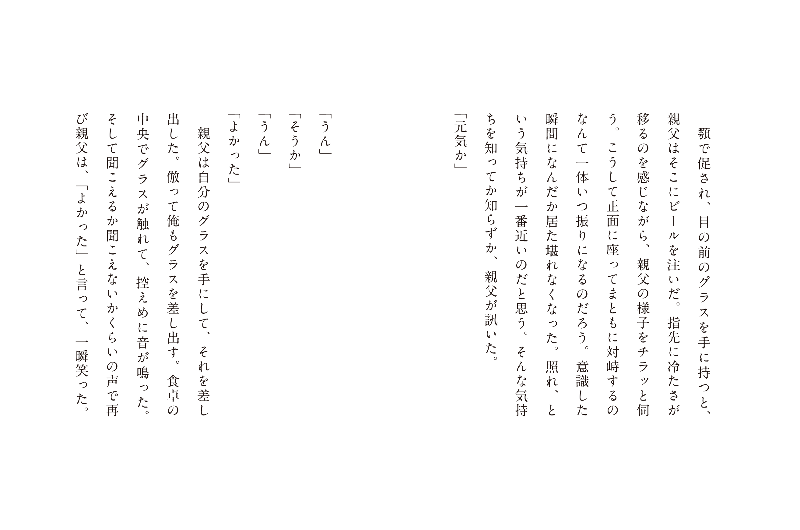 顎で促され、日の前のグラスを手に持つと、親父はそこにビールを注いだ。指先に冷たさが移るのを感じながら、親父の様子をチラッと何う、こうして正面に座ってまともに対峙するのなんて一体いつ振りになるのだろう。意識した瞬間になんだか居た堪れなくなった。照れ、という気持ちが一番近いのだと思う。そんな気持ちも知ってか知らずか。親父が訊いた。「元気か」「うん」「そうか」「うん」「よかった」親父は自分のグラスを手にして、それを差し出した。倣って俺もグラスを差し出す。食卓の中央で触れて、控えめに鳴った。そして聞こえるか聞こえないくらいの声で再び親父は、「よかった」と言って、一瞬笑った。