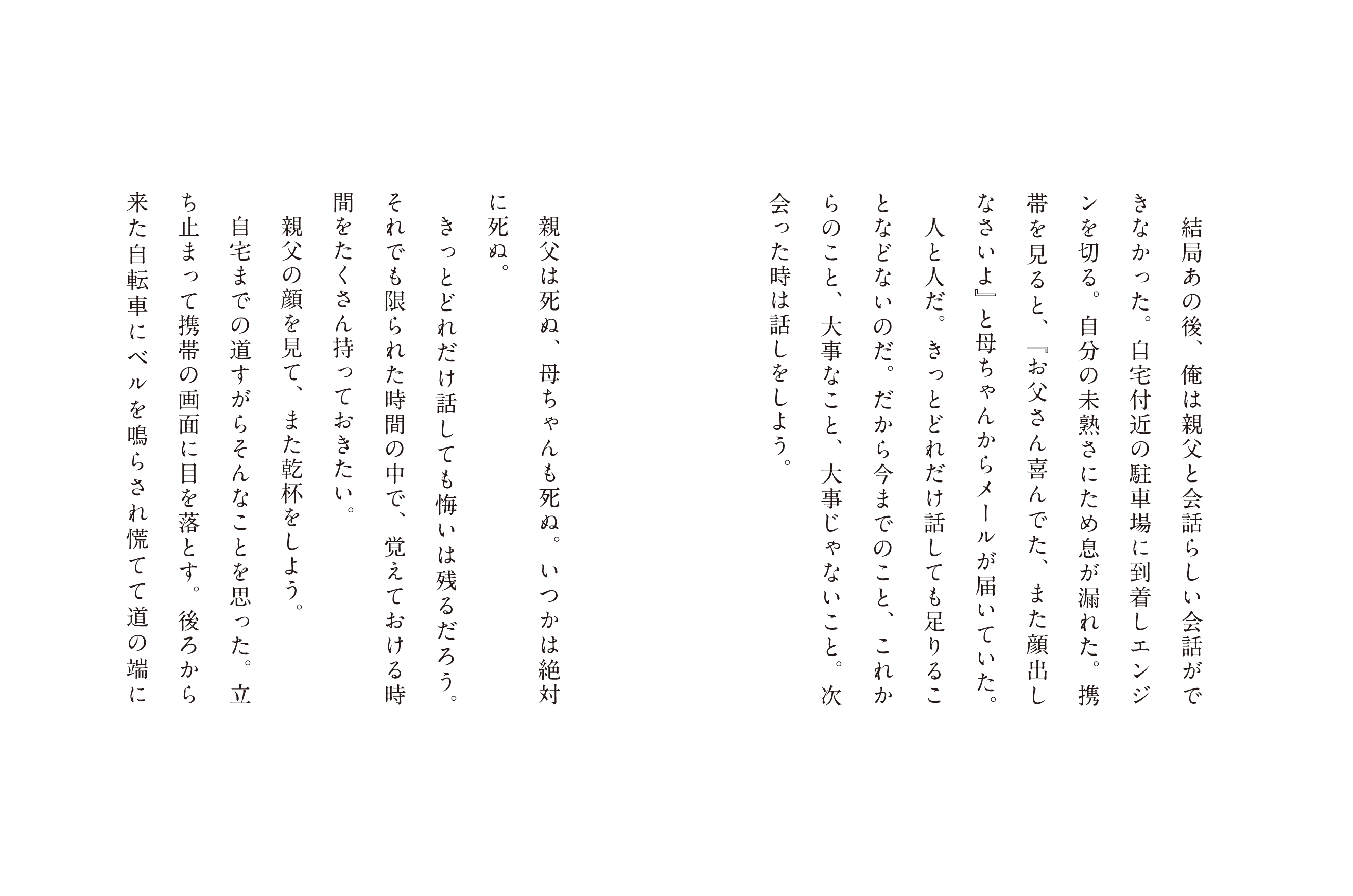 結局あの後、俺は親父と会話ができなかった。自宅付近の駐車場に到着しエンジンを切る。自分の未熟さにため息が漏れた。携帯を見ルト、「お父さんが喜んでた、また顔出しなさいよ」と母ちゃんからメールが届いていた。人と人だ。きっとどれだけ話しても足りることなどないのだ。だから今までのこと、これからのこと、大事なこと、大事じゃないこと。付き合った時は話しをしよう。親父は死ぬ、母ちゃんも死ぬ。いつかは絶対に死ぬ。きっとどれだけ話しても悔いは残るだろう。それでも限られた時間の中で、覚えておける時聞をたくさん持っておきたい。親父の顔を見て、また乾杯をしよう。自宅への道すがらどんなことを思った、立ち止まって携帯の画面に目を落とす。後ろから来た自転車にベルを鳴らされて慌てて道の端に