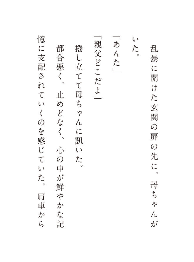 乱暴に開けた玄関の扉の先に、母ちゃんがいた。「あんた」「親父どこだよ」捲し立てて母ちゃんに訊いた。都合悪く、止めどなく、心の中が鮮やかな記憶に支配されていくのを感じていた。肩車から