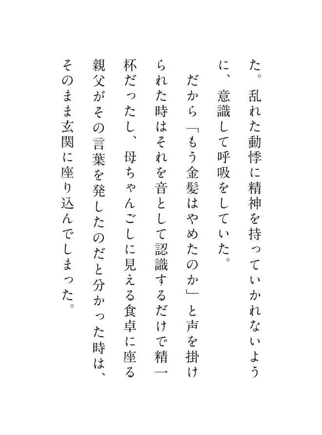 た。乱れた動悸に精神を持っていかれないように、意識して呼吸していた。だから「もう金髪はやめたのか」と声を掛けられた時はそれを音として認識するだけで精一杯だったし、母ちゃんごしに見える食卓に座る親父がその言葉を発したのだと分かった時は、そのまま玄関に座り込んでしまった。
