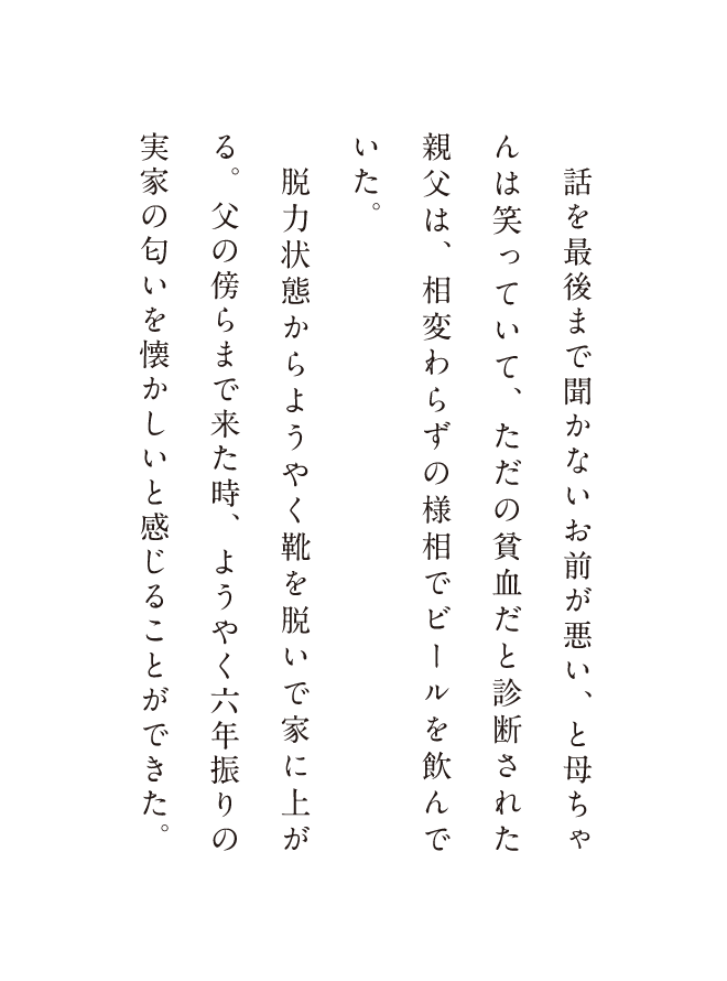 話を最後まで聞かないお前が悪い、と母ちゃんは笑っていて、ただの貧血だと診断された親父は相変わらずの様相でビールを飲んでいた。脱力状態からようやく靴を脱いで家に上がった時、ようやく六年振りの実家の匂いを懐かしいと感じることができた。