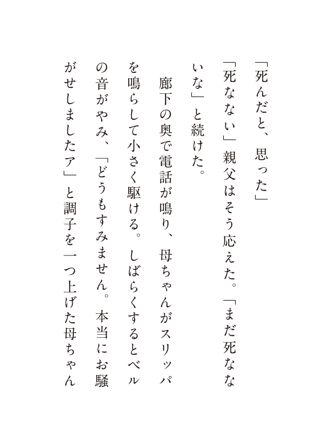 「死んだと、思った」「死なない」親父はそう応えた。「まだ死なない」と続けた。廊下の奥で電話が鳴り、母ちゃんがスリッパを鳴らして小さく駆ける。しばらくするとベルの音がやみ、「どうもすみません。本当にお騒がせしましたア」と調子を一つ上げた母ちゃん