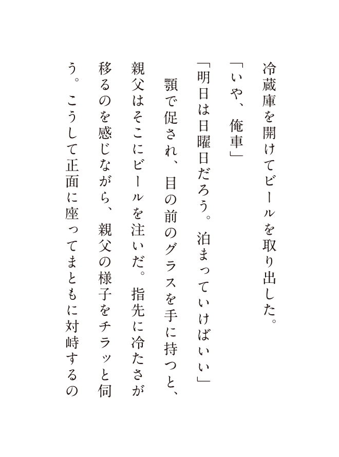 冷蔵庫を開けてビールを取り出した。「いや、俺車」「明日は日曜日だろう。泊まってけばいい」顎で促され、日の前のグラスを手に持つと、親父はそこにビールを注いだ。指先に冷たさが移るのを感じながら、親父の様子をチラッと何う、こうして正面に座ってまともに対峙するの
