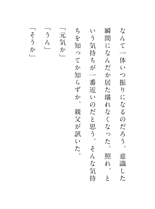 顎で促され、日の前のグラスを手に持つと、親父はそこにビールを注いだ。指先に冷たさが移るのを感じながら、親父の様子をチラッと何う、こうして正面に座ってまともに対峙するのなんて一体いつ振りになるのだろう。意識した瞬間になんだか居た堪れなくなった。照れ、という気持ちが一番近いのだと思う。そんな気持ちも知ってか知らずか。親父が訊いた。「元気か」「うん」「そうか」