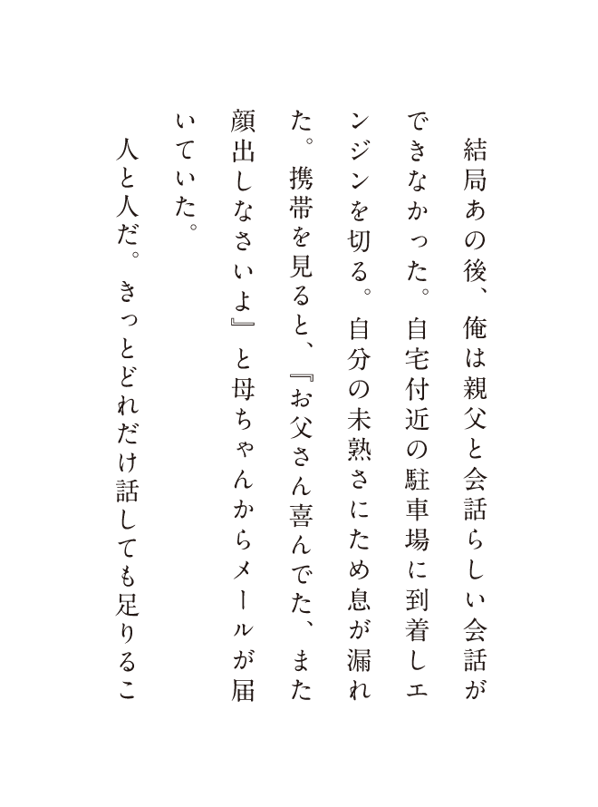結局あの後、俺は親父と会話ができなかった。自宅付近の駐車場に到着しエンジンを切る。自分の未熟さにため息が漏れた。携帯を見ルト、「お父さんが喜んでた、また顔出しなさいよ」と母ちゃんからメールが届いていた。人と人だ。きっとどれだけ話しても足りるこ