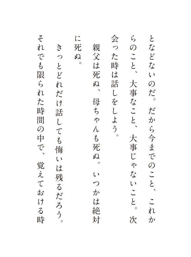 となどないのだ。だから今までのこと、これからのこと、大事なこと、大事じゃないこと。付き合った時は話しをしよう。親父は死ぬ、母ちゃんも死ぬ。いつかは絶対に死ぬ。きっとどれだけ話しても悔いは残るだろう。それでも限られた時間の中で、覚えておける時