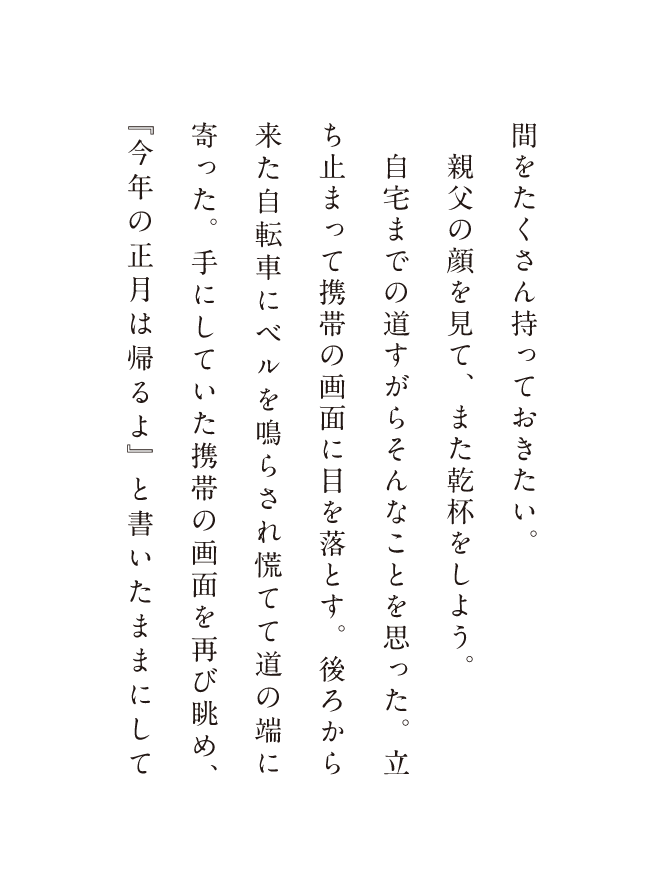 聞をたくさん持っておきたい。親父の顔を見て、また乾杯をしよう。自宅への道すがらどんなことを思った、立ち止まって携帯の画面に目を落とす。後ろから来た自転車にベルを鳴らされて慌てて道の端に寄った、手にしていた携帯の画面を再び眺め、「今年の正月は帰るよ」と書いたままにして