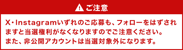 ご注意 X・Instagramいずれのご応募も、フォローをはずされますと当選権利がなくなりますのでご注意ください。また、非公開アカウントは当選対象外になります