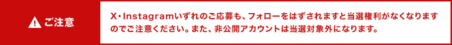 ご注意 X・Instagramいずれのご応募も、フォローをはずされますと当選権利がなくなりますのでご注意ください。また、非公開アカウントは当選対象外になります。