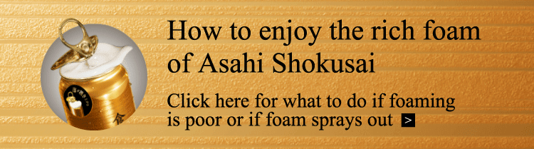 How to enjoy the rich foam of Asahi Shokusai Click here for what to do if foaming is poor or if foam sprays out