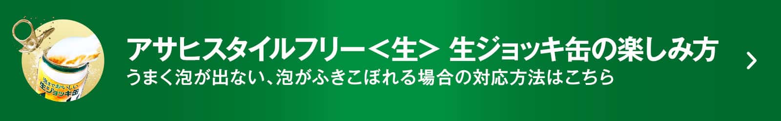 アサヒスタイルフリー<生> 生ジョッキ缶の楽しみ方 うまく泡が出ない、泡がふきこぼれる場合の対応方法はこちら