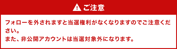 ご注意 フォローを外されますと当選権利がなくなりますのでご注意ください。また、非公開アカウントは当選対象外になります