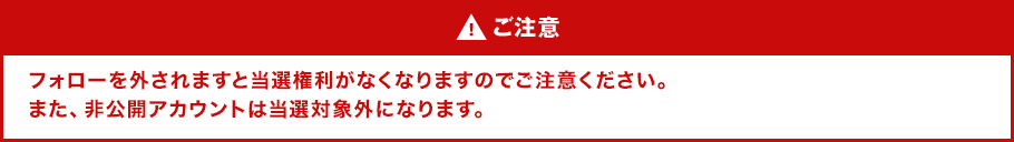 ご注意 フォローを外されますと当選権利がなくなりますのでご注意ください。また、非公開アカウントは当選対象外になります。