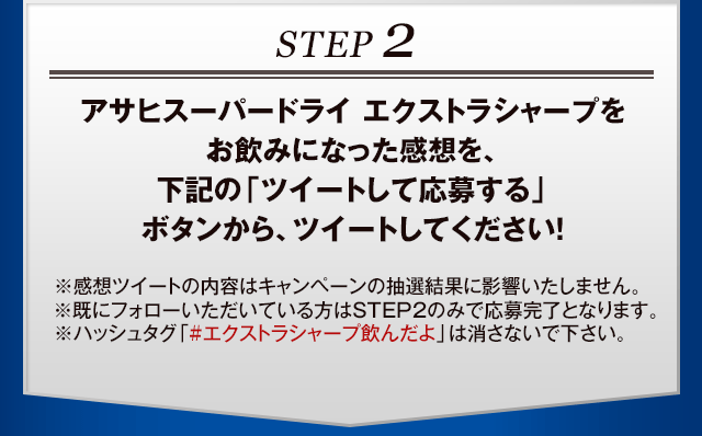 STEP2 アサヒスーパードライ エクストラシャープをお飲みになった感想を、下記の「ツイートして応募する」ボタンから、ツイートしてください！※感想ツイートの内容はキャンペーンの抽選結果に影響いたしません。※既にフォローいただいている方はSTEP2のみで応募完了となります。※ハッシュタグ「#エクストラシャープ飲んだよ」は消さないで下さい。