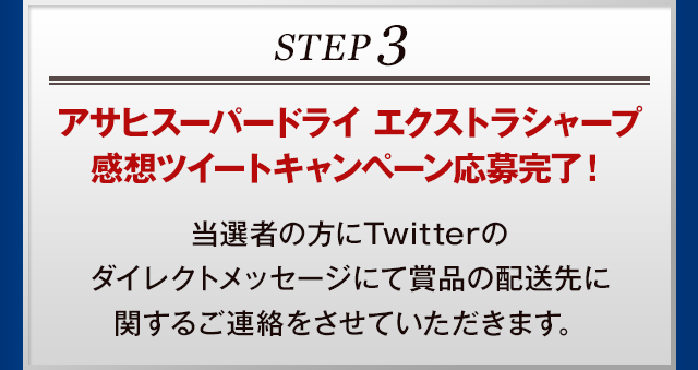 STEP3 アサヒスーパードライ エクストラシャープ 感想ツイートキャンペーン応募完了！当選者の方にTwitterのダイレクトメッセージにて賞品の配送先に関するご連絡をさせていただきます。