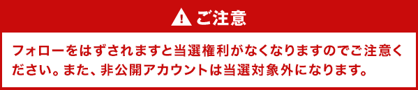 ご注意 フォローをはずされますと当選権利がなくなりますのでご注意ください。また、非公開アカウントは当選対象外になります。