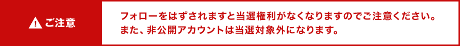 ご注意 フォローをはずされますと当選権利がなくなりますのでご注意ください。また、非公開アカウントは当選対象外になります。